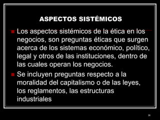 ASPECTOS SISTÉMICOS




Los aspectos sistémicos de la ética en los
negocios, son preguntas éticas que surgen
acerca de los sistemas económico, político,
legal y otros de las instituciones, dentro de
las cuales operan los negocios.
Se incluyen preguntas respecto a la
moralidad del capitalismo o de las leyes,
los reglamentos, las estructuras
industriales
36

 