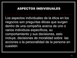 ASPECTOS INDIVIDUALES

Los aspectos individuales de la ética en los
negocios son preguntas éticas que surgen
dentro de una compañía acerca de uno o
varios individuos específicos, su
comportamiento y sus decisiones, esto
incluye, decisiones de moralidad sobre las
acciones o la personalidad de la persona en
cuestión
38

 