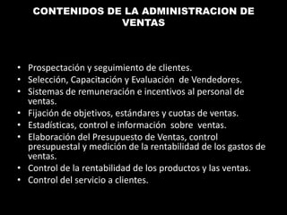 CONTENIDOS DE LA ADMINISTRACION DE
VENTAS

• Prospectación y seguimiento de clientes.
• Selección, Capacitación y Evaluación de Vendedores.
• Sistemas de remuneración e incentivos al personal de
ventas.
• Fijación de objetivos, estándares y cuotas de ventas.
• Estadísticas, control e información sobre ventas.
• Elaboración del Presupuesto de Ventas, control
presupuestal y medición de la rentabilidad de los gastos de
ventas.
• Control de la rentabilidad de los productos y las ventas.
• Control del servicio a clientes.

 