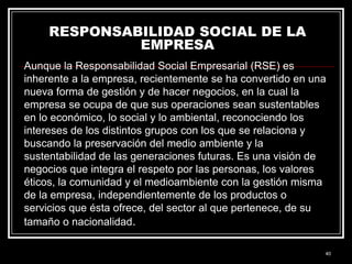 RESPONSABILIDAD SOCIAL DE LA
EMPRESA
Aunque la Responsabilidad Social Empresarial (RSE) es
inherente a la empresa, recientemente se ha convertido en una
nueva forma de gestión y de hacer negocios, en la cual la
empresa se ocupa de que sus operaciones sean sustentables
en lo económico, lo social y lo ambiental, reconociendo los
intereses de los distintos grupos con los que se relaciona y
buscando la preservación del medio ambiente y la
sustentabilidad de las generaciones futuras. Es una visión de
negocios que integra el respeto por las personas, los valores
éticos, la comunidad y el medioambiente con la gestión misma
de la empresa, independientemente de los productos o
servicios que ésta ofrece, del sector al que pertenece, de su
tamaño o nacionalidad.
40

 