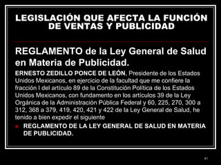 LEGISLACIÓN QUE AFECTA LA FUNCIÓN
DE VENTAS Y PUBLICIDAD

REGLAMENTO de la Ley General de Salud
en Materia de Publicidad.
ERNESTO ZEDILLO PONCE DE LEÓN, Presidente de los Estados
Unidos Mexicanos, en ejercicio de la facultad que me confiere la
fracción I del artículo 89 de la Constitución Política de los Estados
Unidos Mexicanos, con fundamento en los artículos 39 de la Ley
Orgánica de la Administración Pública Federal y 60, 225, 270, 300 a
312, 368 a 379, 419, 420, 421 y 422 de la Ley General de Salud, he
tenido a bien expedir el siguiente
 REGLAMENTO DE LA LEY GENERAL DE SALUD EN MATERIA
DE PUBLICIDAD.

41

 
