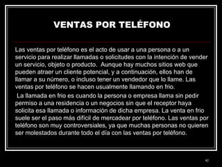 VENTAS POR TELÉFONO
Las ventas por teléfono es el acto de usar a una persona o a un
servicio para realizar llamadas o solicitudes con la intención de vender
un servicio, objeto o producto. Aunque hay muchos sitios web que
pueden atraer un cliente potencial, y a continuación, ellos han de
llamar a su número, o incluso tener un vendedor que lo llame. Las
ventas por teléfono se hacen usualmente llamando en frio.
La llamada en frio es cuando la persona o empresa llama sin pedir
permiso a una residencia o un negocios sin que el receptor haya
solicita esa llamada o información de dicha empresa. La venta en frio
suele ser el paso más difícil de mercadear por teléfono. Las ventas por
teléfono son muy controversiales, ya que muchas personas no quieren
ser molestados durante todo el día con las ventas por teléfono.

42

 