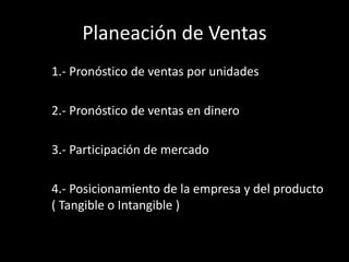 Planeación de Ventas
1.- Pronóstico de ventas por unidades
2.- Pronóstico de ventas en dinero

3.- Participación de mercado
4.- Posicionamiento de la empresa y del producto
( Tangible o Intangible )

 
