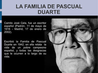 LA FAMILIA DE PASCUAL DUARTE Camilo José Cela, fue un escritor español (Padrón, 11 de mayo de 1916 - Madrid, 17 de enero de 2002).  Escribió la Familia de Pascual Duarte en 1942, en ella relata  la vida de un pobre campesino español, y todas las desgracias que le ocurren a lo largo de su vida.  