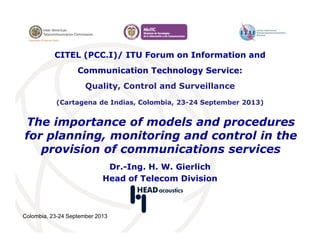 Colombia, 23-24 September 2013
The importance of models and procedures
for planning, monitoring and control in the
provision of communications services
Dr.-Ing. H. W. Gierlich
Head of Telecom Division
CITEL (PCC.I)/ ITU Forum on Information and
Communication Technology Service:
Quality, Control and Surveillance
(Cartagena de Indias, Colombia, 23-24 September 2013)
 