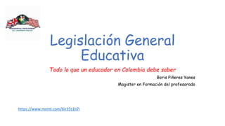 Legislación General
Educativa
Todo lo que un educador en Colombia debe saber
Boris Piñeres Yanes
Magister en Formación del profesorado
https://www.menti.com/6ir35s1b7i
 