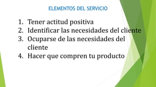 ELEMENTOS DEL SERVICIO
1. Tener actitud positiva
2. Identificar las necesidades del cliente
3. Ocuparse de las necesidades del
cliente
4. Hacer que compren tu producto
 