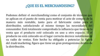 ¿QUE ES EL MERCHANDISING?
Podemos definir el merchandising como el conjunto de técnicas que
se aplican en el punto de venta para motivar el acto de compra de la
manera más rentable, tanto para el fabricante como para el
distribuidor, satisfaciendo al mismo tiempo las necesidades del
consumidor. Está totalmente comprobada la influencia que tiene en la
venta que el producto esté colocado en uno u otro espacio. Si el
producto no está colocado en el lugar correcto decrece notablemente
su radio de ventas. Este hecho ha obligado a potenciar la figura
del trade marketing, figura que tiene un gran protagonismo dentro de
la distribución.
 