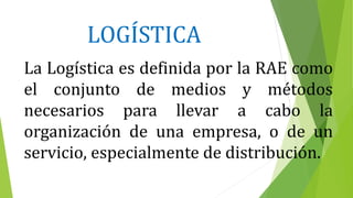 LOGÍSTICA
La Logística es definida por la RAE como
el conjunto de medios y métodos
necesarios para llevar a cabo la
organización de una empresa, o de un
servicio, especialmente de distribución.
 