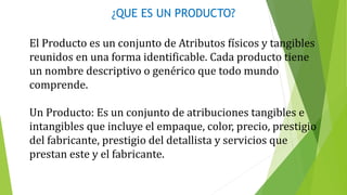 ¿QUE ES UN PRODUCTO?
El Producto es un conjunto de Atributos físicos y tangibles
reunidos en una forma identificable. Cada producto tiene
un nombre descriptivo o genérico que todo mundo
comprende.
Un Producto: Es un conjunto de atribuciones tangibles e
intangibles que incluye el empaque, color, precio, prestigio
del fabricante, prestigio del detallista y servicios que
prestan este y el fabricante.
 