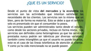 ¿QUE ES UN SERVICIO?
Desde el punto de vista del mercadeo y la economía los
servicios son las actividades que intentan satisfacer las
necesidades de los clientes. Los servicios son lo mismo que un
bien, pero de forma no material. Esto se debe a que el servicio
solo es presentado sin que el consumidor lo posea.
Los servicios pueden ser administrados tanto desde el estado,
como desde los sectores privados, incluso en forma mixta. Los
servicios son definidos como heterogéneos ya que los servicios
prestados nunca podrán ser idénticos por diversas variables,
también como intangibles ya que el usuario no puede tocarlos,
este es el caso de las líneas telefónicas de atención al cliente.
Y como ya ha sido mencionado no se puede poseer.
 