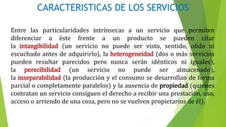 CARACTERISTICAS DE LOS SERVICIOS
Entre las particularidades intrínsecas a un servicio que permiten
diferenciar a éste frente a un producto se pueden citar
la intangibilidad (un servicio no puede ser visto, sentido, olido ni
escuchado antes de adquirirlo), la heterogeneidad (dos o más servicios
pueden resultar parecidos pero nunca serán idénticos ni iguales),
la perecibilidad (un servicio no puede ser almacenado),
la inseparabilidad (la producción y el consumo se desarrollan de forma
parcial o completamente paralelos) y la ausencia de propiedad (quienes
contratan un servicio consiguen el derecho a recibir una prestación, uso,
acceso o arriendo de una cosa, pero no se vuelven propietarios de él).
 
