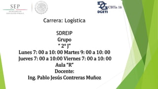 Carrera: Logística
SDREIP
Grupo
“ 2° J”
Lunes 7: 00 a 10: 00 Martes 9: 00 a 10: 00
Jueves 7: 00 a 10:00 Viernes 7: 00 a 10: 00
Aula “R”
Docente:
Ing. Pablo Jesús Contreras Muñoz
 