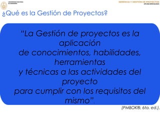 ¿Qué es la Gestión de Proyectos?
“La Gestión de proyectos es la
aplicación
de conocimientos, habilidades,
herramientas
y técnicas a las actividades del
proyecto
para cumplir con los requisitos del
mismo”.
(PMBOK®, 6ta. ed.).
 