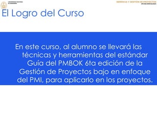 El Logro del Curso
En este curso, al alumno se llevará las
técnicas y herramientas del estándar
Guía del PMBOK 6ta edición de la
Gestión de Proyectos bajo en enfoque
del PMI, para aplicarlo en los proyectos.
 