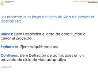 Los procesos a los largo del ciclo de vida del proyecto
podrían ser:
Unicos: Ejem Desarrollar el acta de constitución o
cerrar el proyecto
Períodicos: Ejem Adquirir recursos
Continuos: Ejem Definición de actividades en un
proyecto de ciclo de vida adaptativo
notebookcast
 