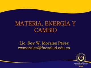 MATERIA, ENERGÍA Y
     CAMBIO

 Lic. Roy W. Morales Pérez
rwmorales@fucsalud.edu.co
 