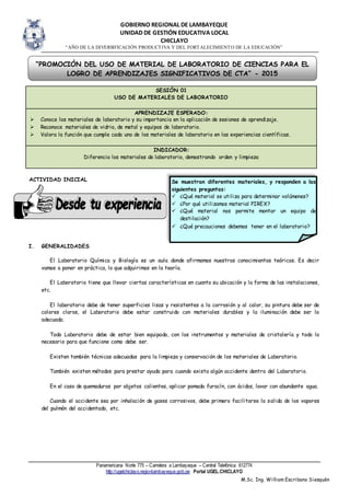 GOBIERNO REGIONAL DE LAMBAYEQUE
UNIDAD DE GESTIÓN EDUCATIVA LOCAL
CHICLAYO
“AÑO DE LA DIVERSIFICACIÓN PRODUCTIVA Y DEL FORTALECIMIENTO DE LA EDUCACIÓN”
Panamericana Norte 775 – Carretera a Lambayeque – Central Telefónica 612774
http://ugelchiclayo.regionlambayeque.gob.pe Portal UGEL.CHICLAYO
M.Sc. Ing. William Escribano Siesquén
ACTIVIDAD INICIAL
I. GENERALIDADES
El Laboratorio Química y Biología es un aula donde afirmamos nuestros conocimientos teóricos. Es decir
vamos a poner en práctica, lo que adquirimos en la teoría.
El Laboratorio tiene que llevar ciertas características en cuanto su ubicación y la forma de las instalaciones,
etc.
El laboratorio debe de tener superficies lisas y resistentes a la corrosión y al calor, su pintura debe ser de
colores claros, el Laboratorio debe estar construido con materiales durables y la iluminación debe ser la
adecuada.
Todo Laboratorio debe de estar bien equipado, con los instrumentos y materiales de cristalería y todo lo
necesario para que funcione como debe ser.
Existen también técnicas adecuadas para la limpieza y conservación de los materiales de Laboratorio.
También existen métodos para prestar ayuda para cuando exista algún accidente dentro del Laboratorio.
En el caso de quemaduras por objetos calientes, aplicar pomada furacín, con ácidos, lavar con abundante agua.
Cuando el accidente sea por inhalación de gases corrosivos, debe primero facilitarse la salida de los vapores
del pulmón del accidentado, etc.
SESIÓN 01
USO DE MATERIALES DE LABORATORIO
APRENDIZAJE ESPERADO:
 Conoce los materiales de laboratorio y su importancia en la aplicación de sesiones de aprendizaje.
 Reconoce materiales de vidrio, de metal y equipos de laboratorio.
 Valora la función que cumple cada uno de los materiales de laboratorio en las experiencias científicas.
INDICADOR:
Diferencia los materiales de laboratorio, demostrando orden y limpieza
Se muestran diferentes materiales, y responden a las
siguientes preguntas:
 ¿Qué material se utiliza para determinar volúmenes?
 ¿Por qué utilizamos material PIREX?
 ¿Qué material nos permite montar un equipo de
destilación?
 ¿Qué precauciones debemos tener en el laboratorio?
“PROMOCIÓN DEL USO DE MATERIAL DE LABORATORIO DE CIENCIAS PARA EL
LOGRO DE APRENDIZAJES SIGNIFICATIVOS DE CTA” - 2015
 