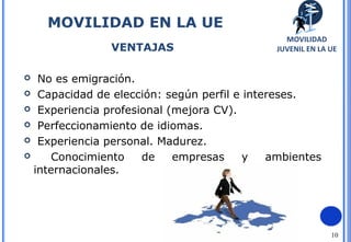 10
 No es emigración.
 Capacidad de elección: según perfil e intereses.
 Experiencia profesional (mejora CV).
 Perfeccionamiento de idiomas.
 Experiencia personal. Madurez.
 Conocimiento de empresas y ambientes
internacionales.
MOVILIDAD EN LA UE
VENTAJAS
MOVILIDAD EN LA UE
VENTAJAS
MOVILIDAD
JUVENIL EN LA UE
 