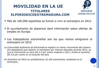 16
MOVILIDAD EN LA UE
TITULARES
ELPERIODICOEXTREMADURA.COM
MOVILIDAD
JUVENIL EN LA UE
 Más de 100.000 españoles se fueron a vivir al extranjero en 2012
 El ayuntamiento de plasencia dará información sobre ofertas de
empleo en Europa
 Los trabajadores extremeños son los que menos emigraron al
extranjero en 2012
La Comunidad Autónoma de Extremadura registró un menor incremento del número
de trabajadores que salieron al extranjero por motivos laborales durante 2012, ya
que el crecimiento se situó del 3,3 por ciento respecto a 2011, frente al aumento
del 5,5 por ciento en el conjunto del país.
En diciembre de 2012 se contabilizaron 23.106 extremeños residentes en el
extranjero,
 