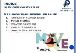 2
 LA MOVILIDAD JUVENIL EN LA UE
1.- INTRODUCCIÓN A LA UNIÓN EUROPEA
2.- TRATADO DE LISBOA
3.- ESTRATEGIA EUROPEA 2020
4.- JUVENTUD EN MOVIMIENTO
5.- INTRODUCCIÓN A LA MOVILIDAD
MOVILIDAD
JUVENIL EN LA UE
INDICE
La Movilidad Juvenil en la UE
 