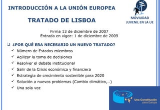 20
Firma 13 de diciembre de 2007
Entrada en vigor: 1 de diciembre de 2009
 ¿POR QUÉ ERA NECESARIO UN NUEVO TRATADO?
 Número de Estados miembros
 Agilizar la toma de decisiones
 Resolver el debate institucional
 Salir de la Crisis económica y financiera
 Estrategia de crecimiento sostenible para 2020
 Solución a nuevos problemas (Cambio climático,…)
 Una sola voz
INTRODUCCIÓN A LA UNIÓN EUROPEA
TRATADO DE LISBOA
MOVILIDAD
JUVENIL EN LA UE
 