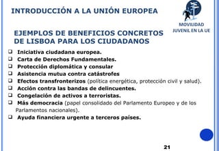21
EJEMPLOS DE BENEFICIOS CONCRETOS
DE LISBOA PARA LOS CIUDADANOS
 Iniciativa ciudadana europea.
 Carta de Derechos Fundamentales.
 Protección diplomática y consular
 Asistencia mutua contra catástrofes
 Efectos transfronterizos (política energética, protección civil y salud).
 Acción contra las bandas de delincuentes.
 Congelación de activos a terroristas.
 Más democracia (papel consolidado del Parlamento Europeo y de los
Parlamentos nacionales).
 Ayuda financiera urgente a terceros países.
INTRODUCCIÓN A LA UNIÓN EUROPEA
MOVILIDAD
JUVENIL EN LA UE
 