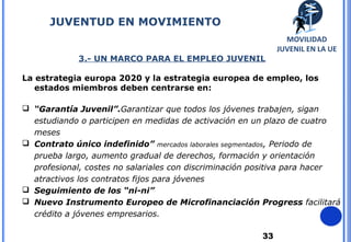 33
3.- UN MARCO PARA EL EMPLEO JUVENIL
La estrategia europa 2020 y la estrategia europea de empleo, los
estados miembros deben centrarse en:
 “Garantía Juvenil”.Garantizar que todos los jóvenes trabajen, sigan
estudiando o participen en medidas de activación en un plazo de cuatro
meses
 Contrato único indefinido” mercados laborales segmentados, Periodo de
prueba largo, aumento gradual de derechos, formación y orientación
profesional, costes no salariales con discriminación positiva para hacer
atractivos los contratos fijos para jóvenes
 Seguimiento de los “ni-ni”
 Nuevo Instrumento Europeo de Microfinanciación Progress facilitará
crédito a jóvenes empresarios.
JUVENTUD EN MOVIMIENTO
MOVILIDAD
JUVENIL EN LA UE
 