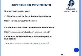 34
 MÁS INFORMACIÓN
 Sitio Internet de Juventud en Movimiento:
http://europa.eu/youthonthemove
 Comunicación sobre Juventud en Movimiento
http://ec.europa.eu/education/yom/com_en.pdf
Juventud en Movimiento – Resumen para el
ciudadano:
http://ec.europa.eu/education/yom/cs_es.pdf
JUVENTUD EN MOVIMIENTO
MOVILIDAD
JUVENIL EN LA UE
 