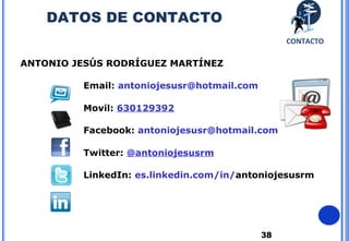 38
ANTONIO JESÚS RODRÍGUEZ MARTÍNEZ
Email: antoniojesusr@hotmail.com
Movil: 630129392
Facebook: antoniojesusr@hotmail.com
Twitter: @antoniojesusrm
LinkedIn: es.linkedin.com/in/antoniojesusrm
CONTACTO
DATOS DE CONTACTO
 