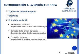 4
 ¿Qué es la Unión Europea?
 Objetivos
 El trabajo de la UE
 Parlamento Europeo:
Representa a los ciudadanos de Europa
 Consejo de la Unión Europea:
Representa a los Gobiernos nacionales
 Comisión Europea:
Representa el interés común de la UE.
INTRODUCCIÓN A LA UNIÓN EUROPEA
MOVILIDAD
JUVENIL EN LA UE
 