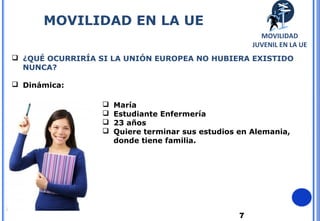 7
 ¿QUÉ OCURRIRÍA SI LA UNIÓN EUROPEA NO HUBIERA EXISTIDO
NUNCA?
 Dinámica:
 María
 Estudiante Enfermería
 23 años
 Quiere terminar sus estudios en Alemania,
donde tiene familia.
MOVILIDAD EN LA UE
MOVILIDAD
JUVENIL EN LA UE
 