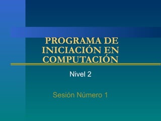 PROGRAMA DE
INICIACIÓN EN
COMPUTACIÓN
Nivel 2
Sesión Número 1
 