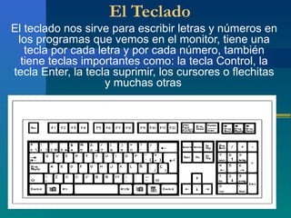 El Teclado
El teclado nos sirve para escribir letras y números en
los programas que vemos en el monitor, tiene una
tecla por cada letra y por cada número, también
tiene teclas importantes como: la tecla Control, la
tecla Enter, la tecla suprimir, los cursores o flechitas
y muchas otras
 