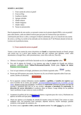 SESIÓN 1. 04/12/2013
1.
2.
3.
4.
5.
6.
7.
8.

Crear cuenta de correo en gmail
Crear un blog
Cambiar el diseño
Agregar entradas
Añadir enlaces
Añadir imágenes
Añadir vídeos
Tareas no presenciales

Para la preparación de esta sesión, es necesario contar con la pizarra digital (PDI) y con un portátil
para cada alumno, cada uno deberá realizar paso por paso las instrucciones que muestro a
continuación para llevar a cabo y conseguir el objetivo planteado, que es la creación de una cuenta
de correo y un blog. La sesión se ha realizado con los alumnos de 5º de Primaria durante la hora de
Lectura con la profesora-tutora.

1. Crear cuenta de correo en gmail
Vamos a crear una cuenta de correo electrónico en Gmail, es importante hacerlo en Gmail, porque
este correo nos va a servir para muchas cosas más que veremos más adelante, como: subir
documentos a Google Docs, subir presentaciones, crear sitios webs etc. Para ello:
a. Abrimos el navegador web Firefox haciendo un clic en el panel superior sobre:

.

b. Nos sale la página de Google, si no tenemos que salga la página de Google por defecto,
podemos cambiarla desde: Editar/Preferencias/General. Donde pone Página de inicio:
Ponemos: www.Google.es.
c. Una vez que estamos en Google, pinchamos con el botón izquierdo sobre

(arriba).

d. Puesto que NO tenemos una cuenta, hacemos un clic con el botón izquierdo sobre Crear una
cuenta. (arriba a la derecha).
e. En la siguiente ventana rellenamos nuestro nombre y apellidos, el nombre de registro (que
será el nombre de la cuenta, por ejemplo javiermorandelpozo@gmail.com, la arroba y lo que
viene después no hay que escribirlo). escribimos la contraseña (debemos de poner una fácil de
recordar o apuntarla para que no se nos olvide), volvemos a introducir la contraseña, la
dirección de correo alternativa la podemos dejar en blanco. Luego debajo de las palabras
'raras' escribimos lo que vemos (a veces es difícil).
f. Aceptamos la política de las condiciones y le damos a siguiente paso dos veces y finalmente nos
aparece un botón azul que pone: Ir a Gmail.
g. Ahora nos aparece ya la bandeja de entrada de nuestro correo de Gmail. Este correo es como
cualquier otro, nos permitirá crear mensajes, adjuntar archivos, recibir mensajes, guardar
contactos, crear grupos de contactos, etc.
g. Por último vamos a aprender a Salir y entrar de nuestro correo. Para salir siempre hay que darle a

 