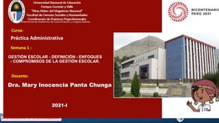 GESTIÓN ESCOLAR - DEFINICIÓN - ENFOQUES
- COMPROMISOS DE LA GESTIÓN ESCOLAR.
Dra. Mary Inocencia Panta Chunga
Curso:
Semana 1 :
Práctica Administrativa
Docente:
2021-I
Departamento Académico de Comunicación y Lenguas Nativas
 