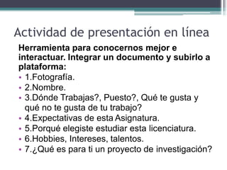 Actividad de presentación en línea
Herramienta para conocernos mejor e
interactuar. Integrar un documento y subirlo a
plataforma:
• 1.Fotografía.
• 2.Nombre.
• 3.Dónde Trabajas?, Puesto?, Qué te gusta y
qué no te gusta de tu trabajo?
• 4.Expectativas de esta Asignatura.
• 5.Porqué elegiste estudiar esta licenciatura.
• 6.Hobbies, Intereses, talentos.
• 7.¿Qué es para ti un proyecto de investigación?
 
