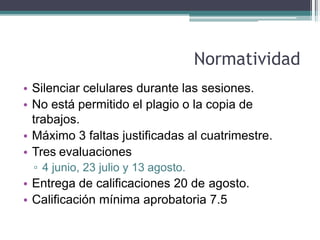Normatividad
• Silenciar celulares durante las sesiones.
• No está permitido el plagio o la copia de
trabajos.
• Máximo 3 faltas justificadas al cuatrimestre.
• Tres evaluaciones
▫ 4 junio, 23 julio y 13 agosto.
• Entrega de calificaciones 20 de agosto.
• Calificación mínima aprobatoria 7.5
 