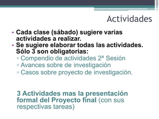 Actividades
• Cada clase (sábado) sugiere varias
actividades a realizar.
• Se sugiere elaborar todas las actividades.
Sólo 3 son obligatorias:
▫ Compendio de actividades 2ª Sesión
▫ Avances sobre de investigación
▫ Casos sobre proyecto de investigación.
3 Actividades mas la presentación
formal del Proyecto final (con sus
respectivas tareas)
 