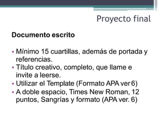 Proyecto final
Documento escrito
• Mínimo 15 cuartillas, además de portada y
referencias.
• Título creativo, completo, que llame e
invite a leerse.
• Utilizar el Template (Formato APA ver6)
• A doble espacio, Times New Roman, 12
puntos, Sangrías y formato (APA ver. 6)
 