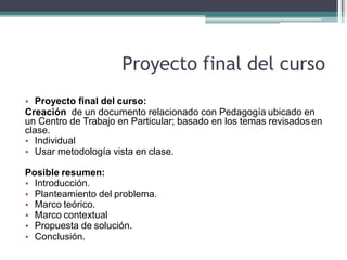 Proyecto final del curso
• Proyecto final del curso:
Creación de un documento relacionado con Pedagogía ubicado en
un Centro de Trabajo en Particular; basado en los temas revisados en
clase.
• Individual
• Usar metodología vista en clase.
Posible resumen:
• Introducción.
• Planteamiento del problema.
• Marco teórico.
• Marco contextual
• Propuesta de solución.
• Conclusión.
 