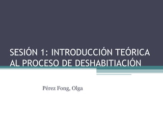 SESIÓN 1: INTRODUCCIÓN TEÓRICA
AL PROCESO DE DESHABITIACIÓN
Pérez Fong, Olga
 