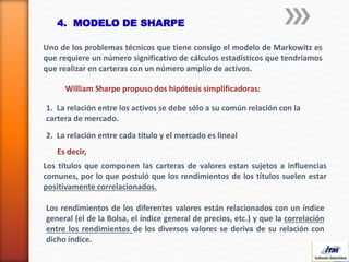 4. MODELO DE SHARPE
Uno de los problemas técnicos que tiene consigo el modelo de Markowitz es
que requiere un número significativo de cálculos estadísticos que tendríamos
que realizar en carteras con un número amplio de activos.
William Sharpe propuso dos hipótesis simplificadoras:
1. La relación entre los activos se debe sólo a su común relación con la
cartera de mercado.
2. La relación entre cada título y el mercado es lineal
Los títulos que componen las carteras de valores estan sujetos a influencias
comunes, por lo que postuló que los rendimientos de los títulos suelen estar
positivamente correlacionados.
Es decir,
Los rendimientos de los diferentes valores están relacionados con un índice
general (el de la Bolsa, el índice general de precios, etc.) y que la correlación
entre los rendimientos de los diversos valores se deriva de su relación con
dicho índice.
 