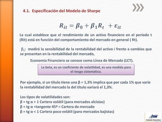 4.1. Especificación del Modelo de Sharpe
𝑹𝒊𝒕 = 𝜷 𝟎 + 𝜷 𝟏 𝑹 𝒕 + 𝜺𝒊𝒕
La cual establece que el rendimiento de un activo financiero en el período t
(Rit) está en función del comportamiento del mercado en general ( Rt).
b1: medirá la sensibilidad de la rentabilidad del activo i frente a cambios que
se presentan en la rentabilidad del mercado,
Economía Financiera se conoce como Línea de Mercado (LCT).
La beta, es un coeficiente de volatilidad, es una medida para
el riesgo sistemático.
Por ejemplo, si un título tiene una β = 1,3% implica que por cada 1% que varíe
la rentabilidad del mercado la del título variará el 1,3%.
Los tipos de volatilidades son:
β = tg α > 1 Cartera volátil (para mercados alcistas)
β = tg α =tangente 45º = Cartera de mercado
β = tg α < 1 Cartera poco volátil (para mercados bajistas)
 