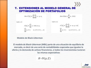 7. EXTENSIONES AL MODELO GENERAL DE
OPTIMIZACIÓN DE PORTAFOLIOS
Modelo de Black-Litterman
El modelo de Black-Litterman (MBL) parte de una situación de equilibrio de
mercado, es decir de una serie de rentabilidades esperadas que igualen la
oferta y la demanda de activos financieros, si todos los inversionistas tuvieran
las mismas expectativas
 