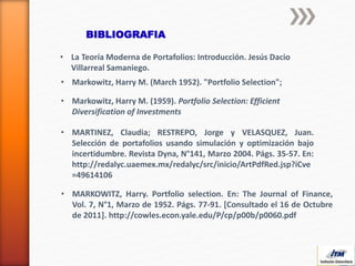 BIBLIOGRAFIA
• Markowitz, Harry M. (March 1952). "Portfolio Selection";
• Markowitz, Harry M. (1959). Portfolio Selection: Efficient
Diversification of Investments
• MARTINEZ, Claudia; RESTREPO, Jorge y VELASQUEZ, Juan.
Selección de portafolios usando simulación y optimización bajo
incertidumbre. Revista Dyna, N°141, Marzo 2004. Págs. 35-57. En:
http://redalyc.uaemex.mx/redalyc/src/inicio/ArtPdfRed.jsp?iCve
=49614106
• MARKOWITZ, Harry. Portfolio selection. En: The Journal of Finance,
Vol. 7, N°1, Marzo de 1952. Págs. 77-91. [Consultado el 16 de Octubre
de 2011]. http://cowles.econ.yale.edu/P/cp/p00b/p0060.pdf
• La Teoría Moderna de Portafolios: Introducción. Jesús Dacio
Villarreal Samaniego.
 