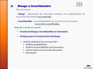 2. Riesgo e Incertidumbre
Dos Conceptos:
– Riesgo: Información de naturaleza aleatoria, las probabilidades de
ocurrencia de eventos son conocidas.
– Incertidumbre: Las probabilidades de ocurrencia de un evento
no son bien cuantificadas.
• Fuentes de Riesgo e Incertidumbre en Inversiones
• Enfoques para la incorporación del Riesgo
Aspectos a tener en cuenta
 Análisis individual de una inversión –
 Análisis probabilístico
 Análisis de Sensibilidad y de Escenarios.
 Ajuste simple en la tasa de descuento
 Simulación
 