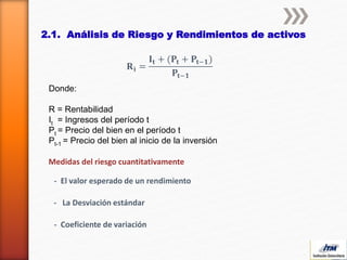2.1. Análisis de Riesgo y Rendimientos de activos
𝐑 𝐢 =
𝐈𝐭 + (𝐏𝐭 + 𝐏𝐭−𝟏)
𝐏𝐭−𝟏
Donde:
R = Rentabilidad
It = Ingresos del período t
Pt = Precio del bien en el período t
Pt-1 = Precio del bien al inicio de la inversión
- El valor esperado de un rendimiento
- La Desviación estándar
Medidas del riesgo cuantitativamente
- Coeficiente de variación
 