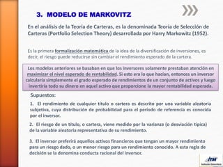 3. MODELO DE MARKOVITZ
En el análisis de la Teoría de Carteras, es la denominada Teoría de Selección de
Carteras (Portfolio Selection Theory) desarrollada por Harry Markowitz (1952).
Es la primera formalización matemática de la idea de la diversificación de inversiones, es
decir, el riesgo puede reducirse sin cambiar el rendimiento esperado de la cartera.
Los modelos anteriores se basaban en que los inversores solamente prestaban atención en
maximizar el nivel esperado de rentabilidad. Si esto era lo que hacían, entonces un inversor
calcularía simplemente el grado esperado de rendimientos de un conjunto de activos y luego
invertiría todo su dinero en aquel activo que proporcione la mayor rentabilidad esperada.
Supuestos:
1. El rendimiento de cualquier título o cartera es descrito por una variable aleatoria
subjetiva, cuya distribución de probabilidad para el período de referencia es conocida
por el inversor.
2. El riesgo de un título, o cartera, viene medido por la varianza (o desviación típica)
de la variable aleatoria representativa de su rendimiento.
3. El inversor preferirá aquellos activos financieros que tengan un mayor rendimiento
para un riesgo dado, o un menor riesgo para un rendimiento conocido. A esta regla de
decisión se la denomina conducta racional del inversor.
 