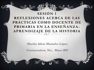 Sesión 1Reflexiones acerca de las prácticas como docente de primaria en la enseñanza-aprendizaje de la historia Martha Alicia Montalvo López Coatzacoalcos, Ver.,  Mayo 2011 